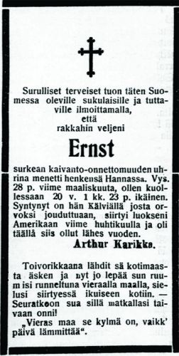 Ernst Karikan kuolinilmoitus 5.9.1908
Ernst Sigfrid Karikka (s. 5.2.1888, Karikka 23) ehti olla Amerikassa vain vuoden verran, kun hän menehtyi Hannan hiilikaivoksen räjähdyksessä Wyomingissa. Räjähdys tapahtui 28.3.1908 ja surmasi 59 mainaria.  Vanhempi veli Arthur Karikka lähetti Amerikasta kuolinilmoituksen Kokkola-lehteen tiedoksi sukulaisille ja ystäville. Tiedonkulku oli hidasta: räjähdys tapahtui maaliskuussa, mutta kuolinilmoitus tuli lehteen vasta syyskuussa. Ehkä tieto tapahtumasta oli tullut jo aikaisemmin kirjeessä sukulaisille. 
Samassa Hannan hiilikaivoksessa oli ollut aikaisemminkin räjähdys. Se tapahtui kesäkuussa 1903 ja vei mukanaan 169 kaivosmiestä, joista 96 oli suomalaisia. Vuoden 1908 onnettomuuden jälkeen kaivos suljettiin.
Keywords: Karikka Hanna Wyoming USA
