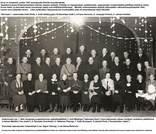 Vuosijuhla 1937
Keskirivissä ihan keskellä Väinö Autio ja alarivissä toinen vasemmalla hänen vaimonsa Edna Autio os. Witick.
Tapahtuma lienee Rintamamiesliiton Kälviän osaston juhla. Paikalla on vapaussotaan osallistuneita, vapaussodan muistomitalilla palkittuja miehiä ja naisia. 
Kuvan keski- ja alarivissä olevat nuoremmat naiset ovat keittiöhenkilökuntaa. 
Mainittu rintamamiesten järjestö lakkautettiin välirauhansopimuksella 1944, monen muun järjestön
tavoin. Liiton työtä jatkoi Vapaussoturien huoltosäätiö, jolla oli asiamiehensä myös Kälviällä.

Keywords: Siirilä Vähähyyppä Herronen Porkola Asujamaa Miekkoja Huhtala Marttila Kuorikoski Suonperä Tikanoja Pernu Muhonen 