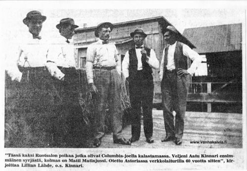 Ruotsalon miehiä Astoriassa
Kuva on otettu ennen vuotta 1923, sillä silloin Aatu Kinnari (1884-1974, Kinnari 25) palasi Ruotsalolle ja avioitui Signe Nissilän kanssa (s. 1890, o.s. Hakala, Hakala 20, Nissilä 18). Aatu oli ollut 22 vuotta Astoriassa, Oregonissa kalastamassa Columbia-joella. Aatun sisar Lilia Kinnari (s. 1893, Kinnari 25) lähti Amerikkaan vuonna 1913. Hänkin asui Astoriassa, Oregonissa.
Matti Matinjussi (s. 1883, Matinjussi 30) lähti Amerikkaan vuonna 1905 ja meni siellä naimisiin Selma Janssonin (Johansson) kanssa.  Pariskunta tuli Matjussille vuonna 1923, mutta Matti lähti pian uudestaan Amerikkaan ja jäi sinne lopullisesti. 
Keywords: Kinnari Hakala Nissilä Matinjussi Astoria Oregon USA