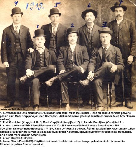 Kälviän miehiä 1909
Valokuva on todennäköisesti otettu Amerikkaan lähtiessä. Miika Maunumäki käytti Amerikassa nimeä Mike Maki.
Erik Albert Kleemolan vanhemmat olivat Matti Matinpoika Saari (s. 1850 Veteli) ja Mariaana Erikintytär Saari (s. 1844 Veteli). Heidän lapsensa olivat Antti Kustaa (s. 3.6.1876), Selma Maria (s.11.5.1878), Matts Leander (s. 17.9.1880), Erik Albert (s. 8.12.1882), Sylvester (s. 23.12.1884) ja Olga Kristiina (s. 24.4.1887). Perhe tuli Vetelistä Kleemolaan vuonna 1886 ja käyttivät nimeä Kleemola. Koko perhe muutti Amerikkaan 1800-luvun lopussa. Asuinpaikkana oli luultavasti Utah. Siellä tapahtui 1.5.1900 Scofieldin kaivosräjähdys, jossa Kleemolan perheestä menehtyi kolme poikaa: Antti, Leander ja Sylvester. Mariaana Kleemola palasi vuotta myöhemmin Erik Albertin ja Olgan kanssa Kälviälle ja sieltä Olgan kanssa Kaustiselle vuonna 1910. Erik Albert lähti takaisin Amerikkaan.

Keywords: Maunumäki Korpijärvi Kleemola Hautala Ritari Kivekäs Maki USA
