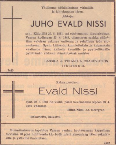 Juho Evald Nissin kuolinilmoitus
Juho Evald Nissi (Nissi 32) meni vanhempiensa ja sisarustensa kanssa Amerikkaan vuonna 1893. Muu perhe jäi sinne, mutta Juho Evald palasi noin 1897 ja ryhtyi liiketoimiin yhdessä Frithiof Tikanojan (Tikanoja 12) ja Josef Lassilan (Lassila 25) kanssa. Miehet työskentelivät aluksi Ähtärin Myllymäellä vaasalaisen Carl Finnilä Osakeyhtiön sivukonttorissa. Kesäkuun 1 päivänä 1905 uusi yritys, T:mi Lassila & Tikanoja, aloitti toimintansa Vaasassa osoitteessa Vaasanpuistikko 9. Juho Evald Nissi oli yksi yrityksen johtohenkilöistä. Hän tuli Lassila & Tikanojan palvelukseen helmikuussa 1906 ja oli alusta lähtien yhtiön johtokunnan varsinainen jäsen.
Keywords: Nissi Lassila Tikanoja
